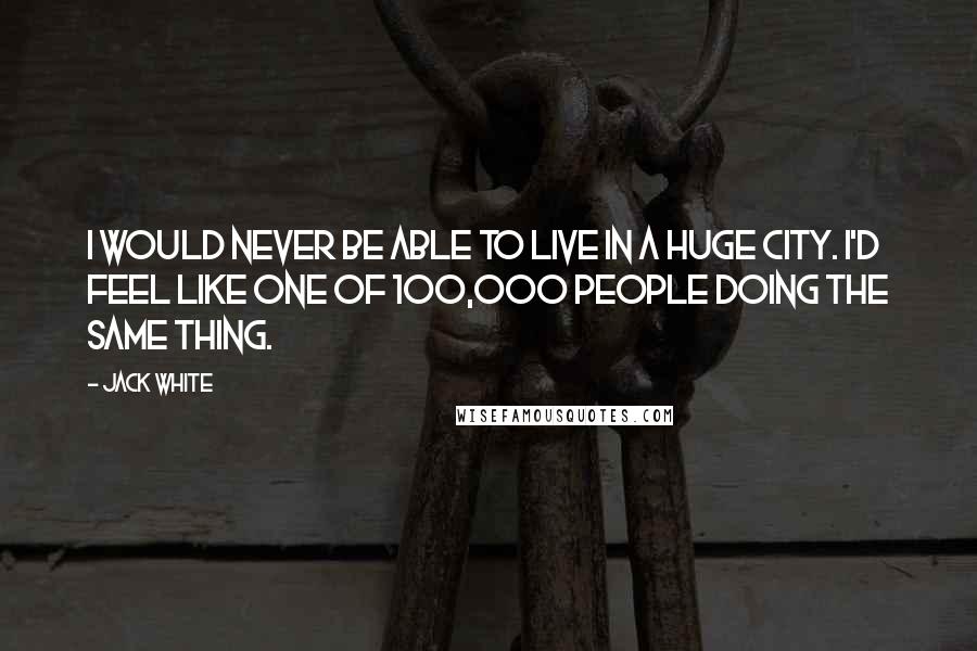 Jack White Quotes: I would never be able to live in a huge city. I'd feel like one of 100,000 people doing the same thing.