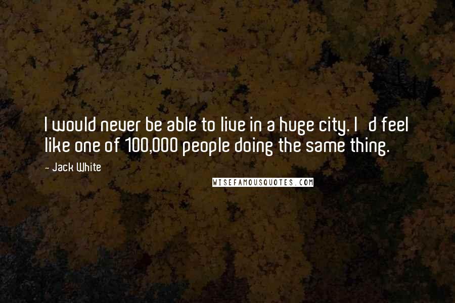 Jack White Quotes: I would never be able to live in a huge city. I'd feel like one of 100,000 people doing the same thing.