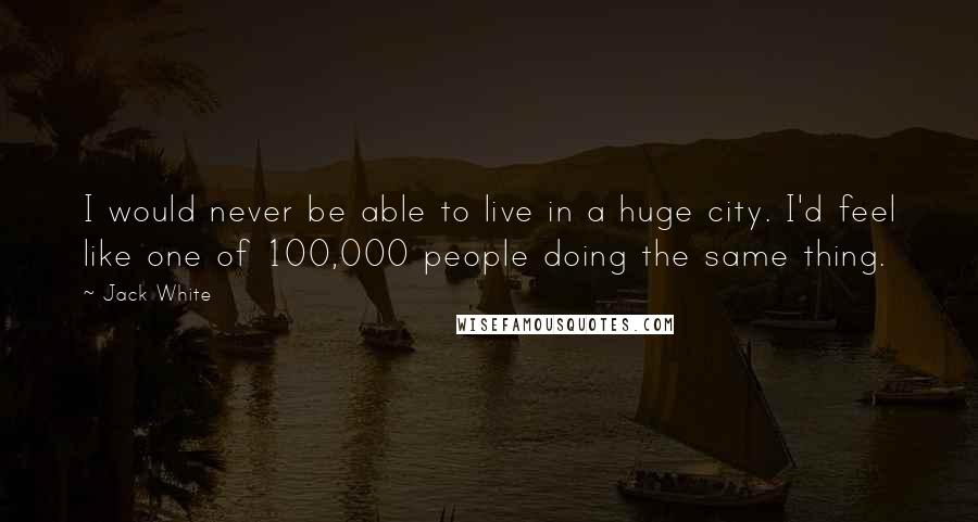 Jack White Quotes: I would never be able to live in a huge city. I'd feel like one of 100,000 people doing the same thing.