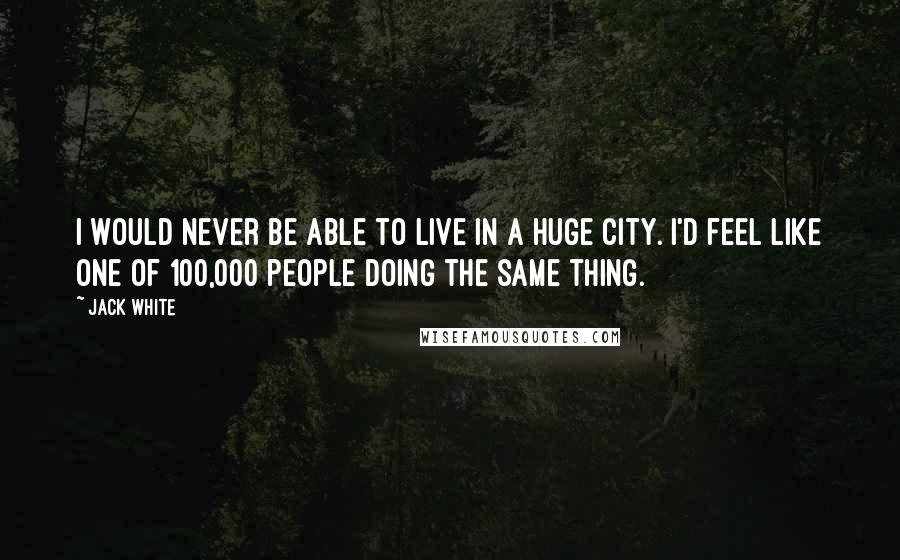 Jack White Quotes: I would never be able to live in a huge city. I'd feel like one of 100,000 people doing the same thing.