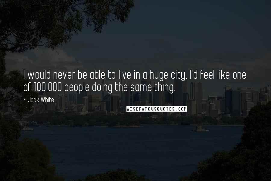 Jack White Quotes: I would never be able to live in a huge city. I'd feel like one of 100,000 people doing the same thing.