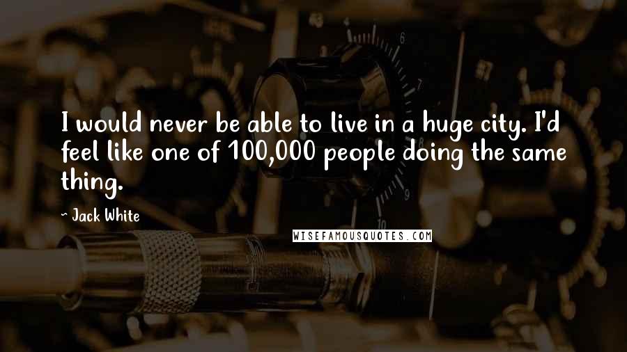 Jack White Quotes: I would never be able to live in a huge city. I'd feel like one of 100,000 people doing the same thing.