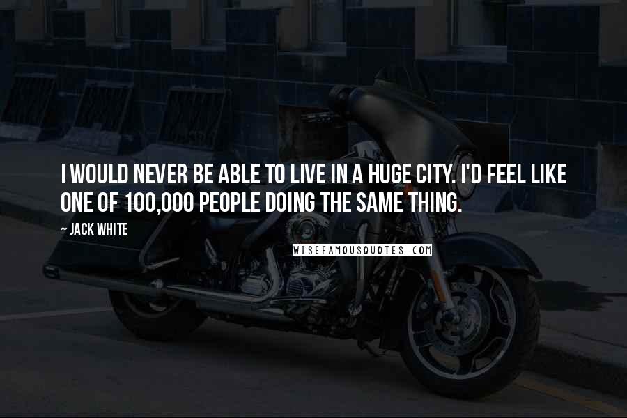 Jack White Quotes: I would never be able to live in a huge city. I'd feel like one of 100,000 people doing the same thing.