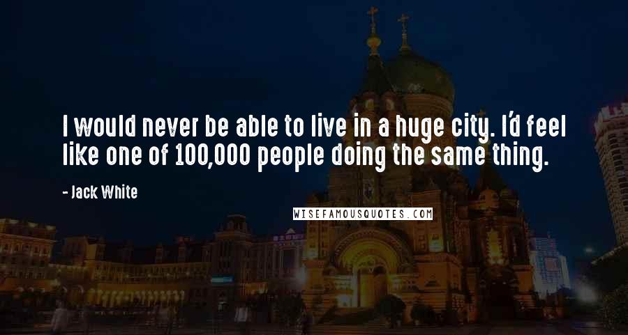 Jack White Quotes: I would never be able to live in a huge city. I'd feel like one of 100,000 people doing the same thing.