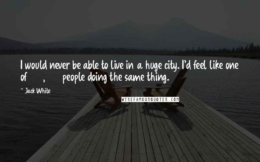 Jack White Quotes: I would never be able to live in a huge city. I'd feel like one of 100,000 people doing the same thing.