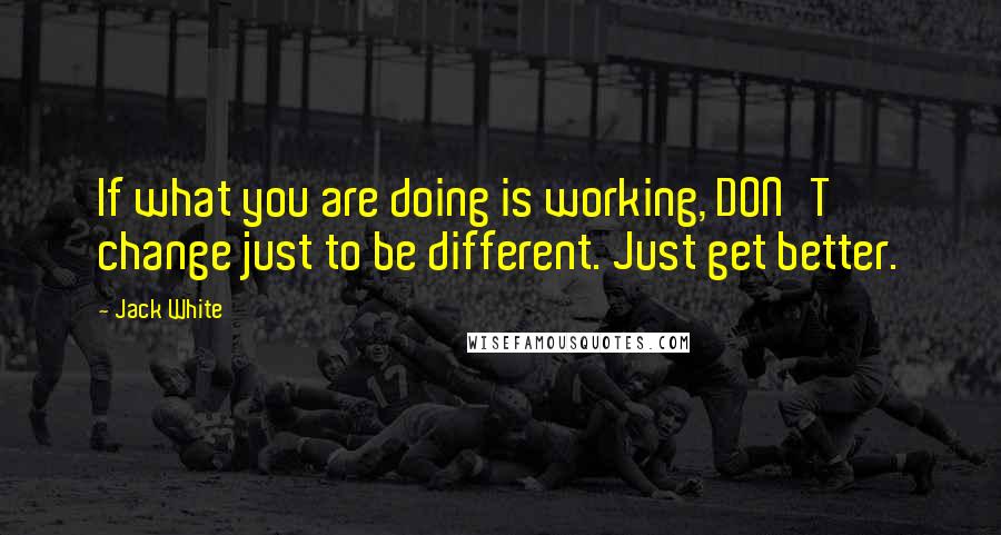 Jack White Quotes: If what you are doing is working, DON'T change just to be different. Just get better.