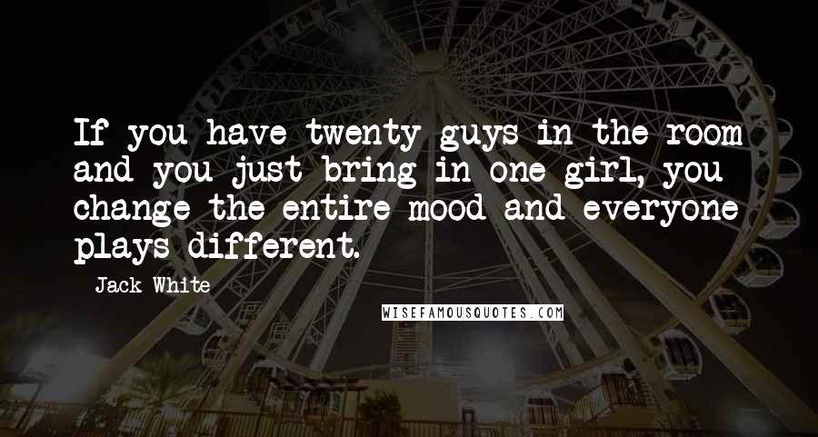 Jack White Quotes: If you have twenty guys in the room and you just bring in one girl, you change the entire mood and everyone plays different.