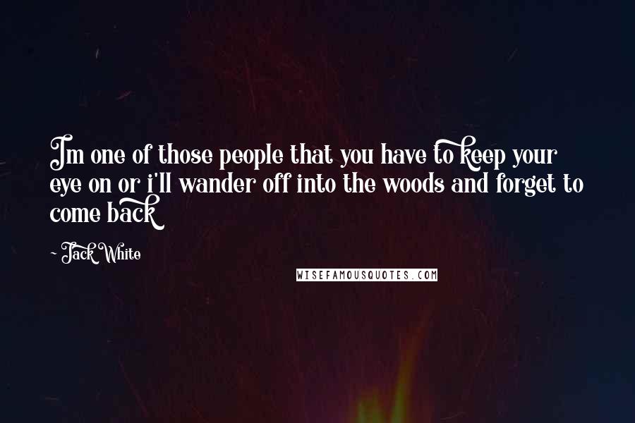 Jack White Quotes: Im one of those people that you have to keep your eye on or i'll wander off into the woods and forget to come back