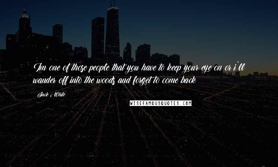 Jack White Quotes: Im one of those people that you have to keep your eye on or i'll wander off into the woods and forget to come back
