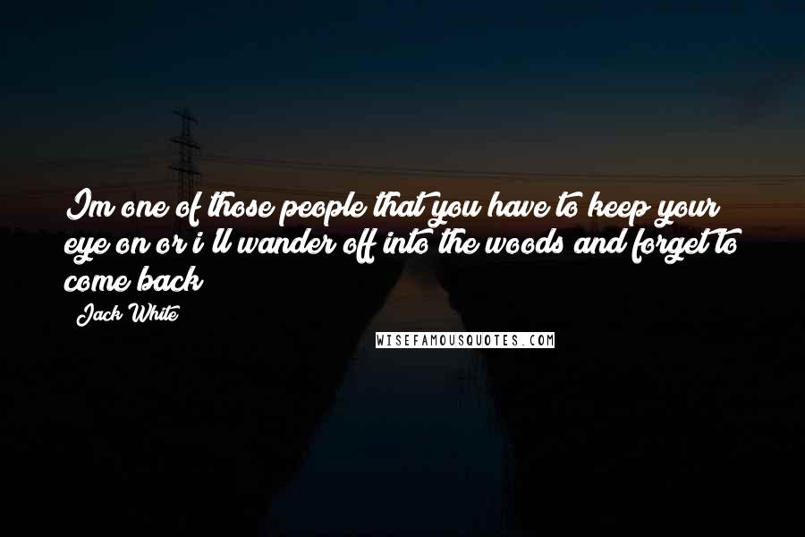 Jack White Quotes: Im one of those people that you have to keep your eye on or i'll wander off into the woods and forget to come back