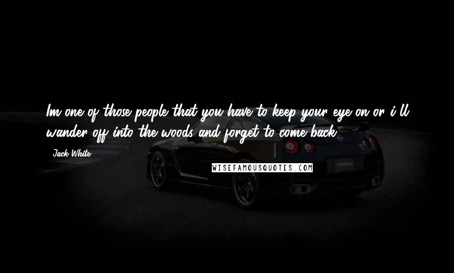 Jack White Quotes: Im one of those people that you have to keep your eye on or i'll wander off into the woods and forget to come back