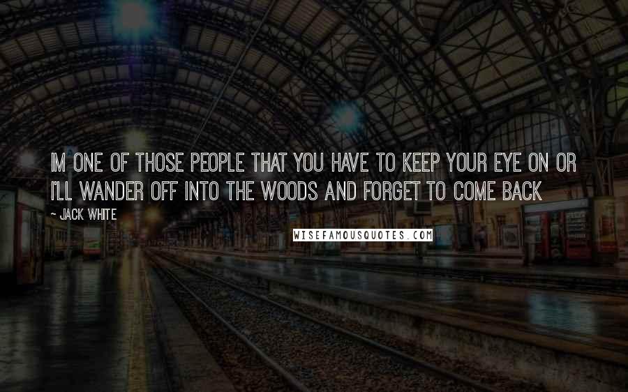 Jack White Quotes: Im one of those people that you have to keep your eye on or i'll wander off into the woods and forget to come back