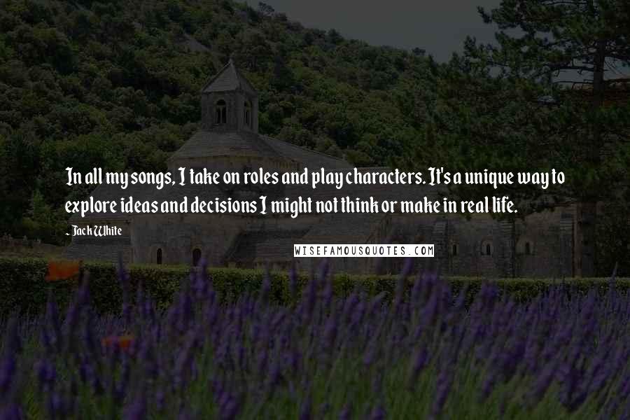 Jack White Quotes: In all my songs, I take on roles and play characters. It's a unique way to explore ideas and decisions I might not think or make in real life.