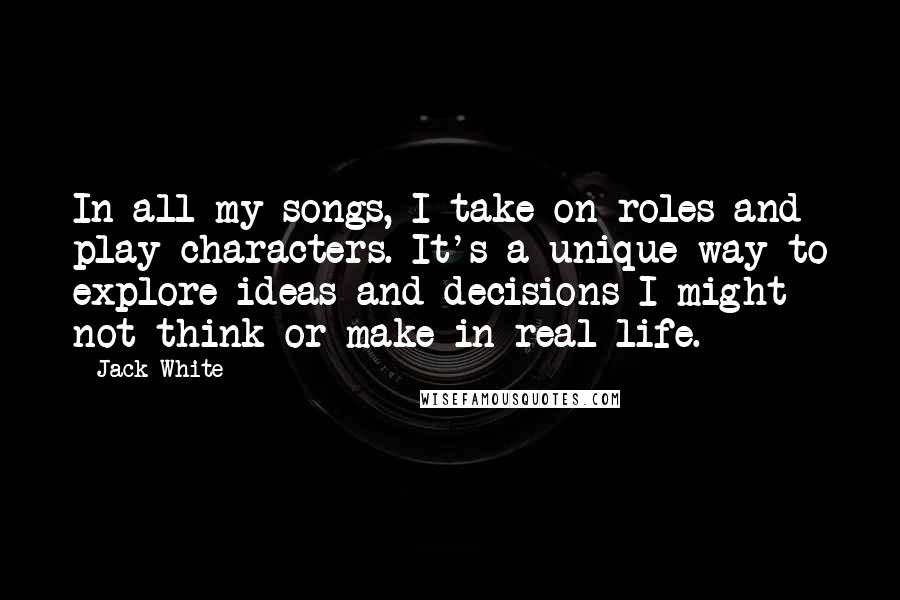 Jack White Quotes: In all my songs, I take on roles and play characters. It's a unique way to explore ideas and decisions I might not think or make in real life.