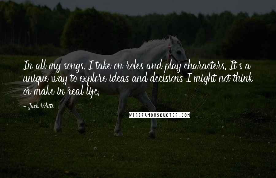 Jack White Quotes: In all my songs, I take on roles and play characters. It's a unique way to explore ideas and decisions I might not think or make in real life.