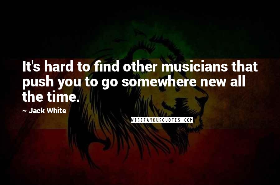 Jack White Quotes: It's hard to find other musicians that push you to go somewhere new all the time.