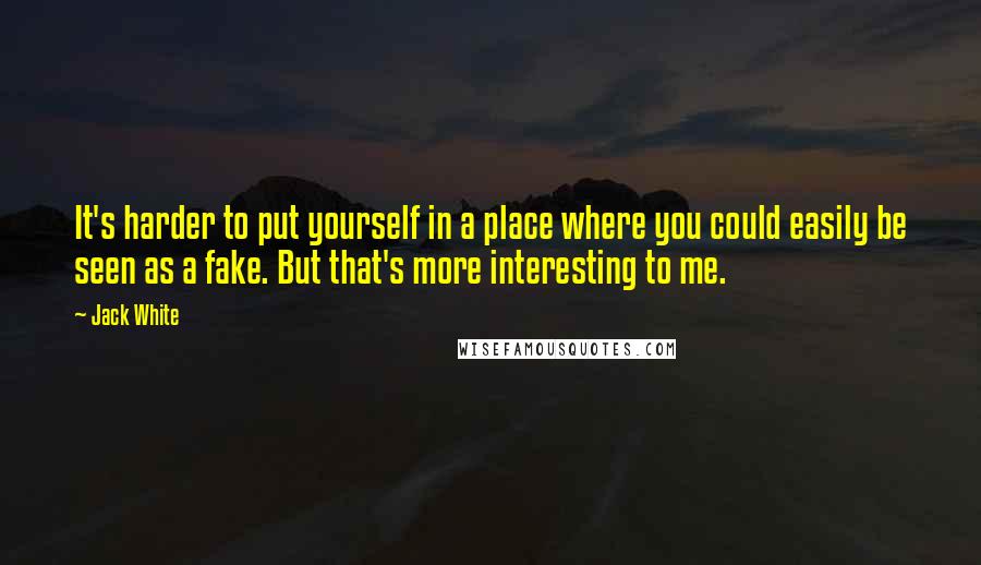 Jack White Quotes: It's harder to put yourself in a place where you could easily be seen as a fake. But that's more interesting to me.