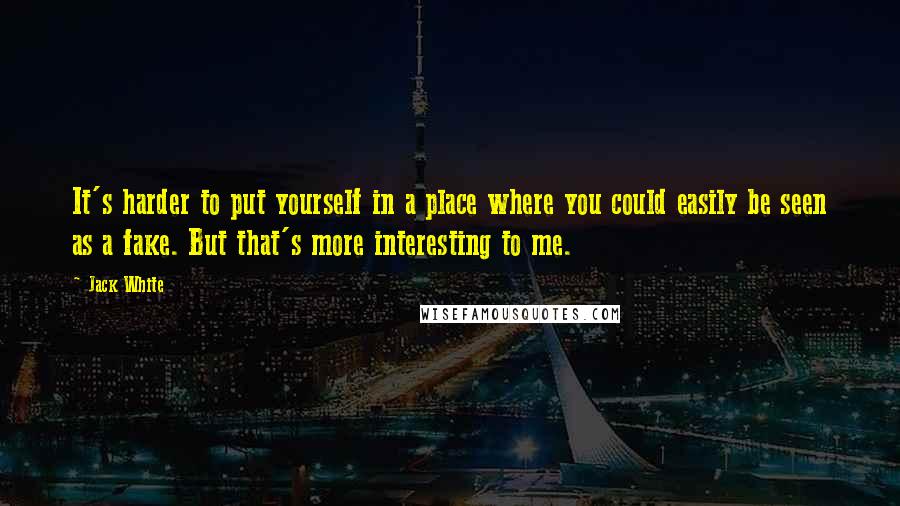 Jack White Quotes: It's harder to put yourself in a place where you could easily be seen as a fake. But that's more interesting to me.