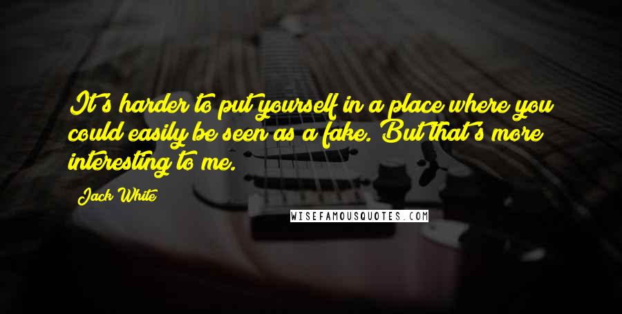 Jack White Quotes: It's harder to put yourself in a place where you could easily be seen as a fake. But that's more interesting to me.