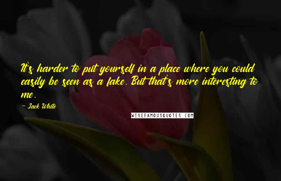 Jack White Quotes: It's harder to put yourself in a place where you could easily be seen as a fake. But that's more interesting to me.