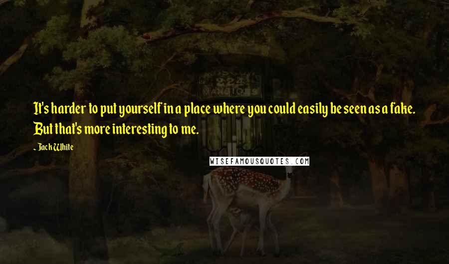 Jack White Quotes: It's harder to put yourself in a place where you could easily be seen as a fake. But that's more interesting to me.