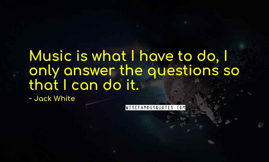 Jack White Quotes: Music is what I have to do, I only answer the questions so that I can do it.