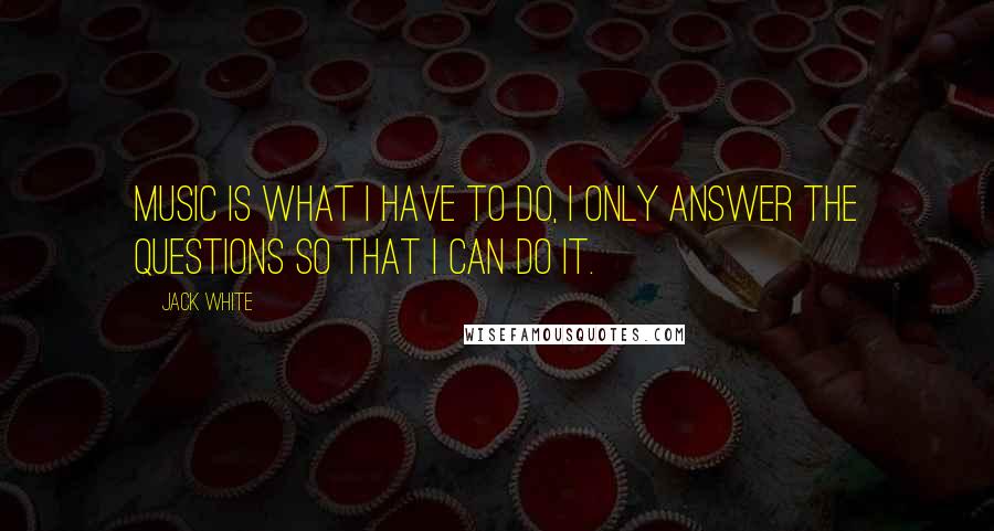Jack White Quotes: Music is what I have to do, I only answer the questions so that I can do it.