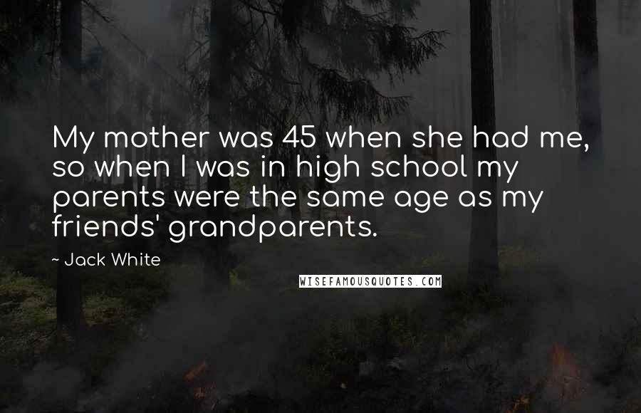 Jack White Quotes: My mother was 45 when she had me, so when I was in high school my parents were the same age as my friends' grandparents.