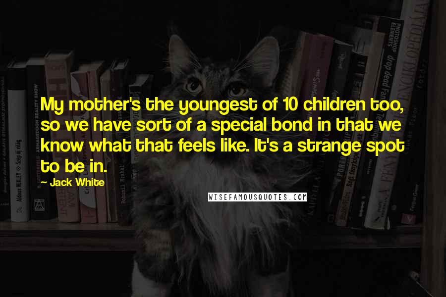 Jack White Quotes: My mother's the youngest of 10 children too, so we have sort of a special bond in that we know what that feels like. It's a strange spot to be in.