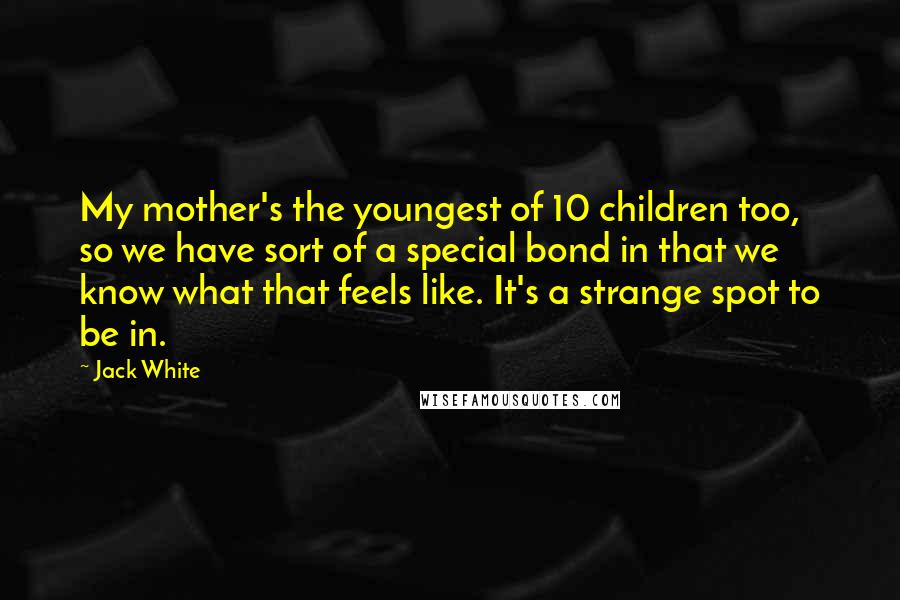 Jack White Quotes: My mother's the youngest of 10 children too, so we have sort of a special bond in that we know what that feels like. It's a strange spot to be in.