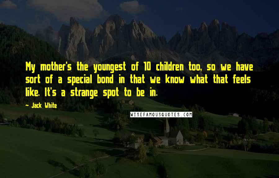 Jack White Quotes: My mother's the youngest of 10 children too, so we have sort of a special bond in that we know what that feels like. It's a strange spot to be in.