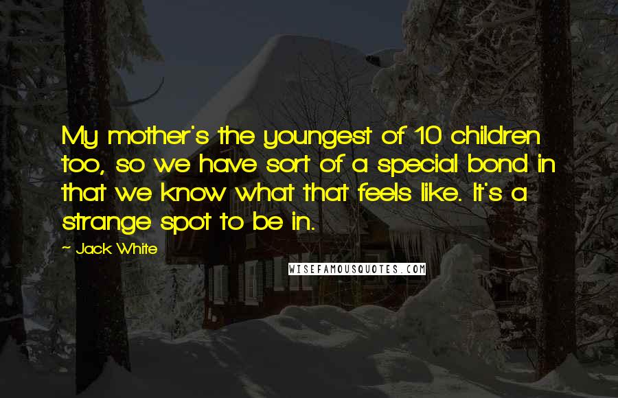 Jack White Quotes: My mother's the youngest of 10 children too, so we have sort of a special bond in that we know what that feels like. It's a strange spot to be in.