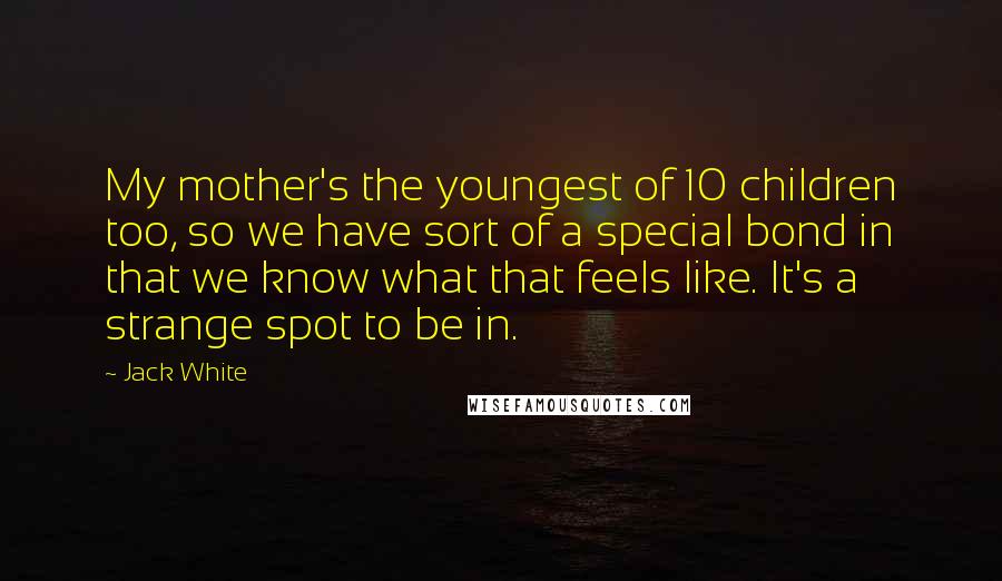 Jack White Quotes: My mother's the youngest of 10 children too, so we have sort of a special bond in that we know what that feels like. It's a strange spot to be in.