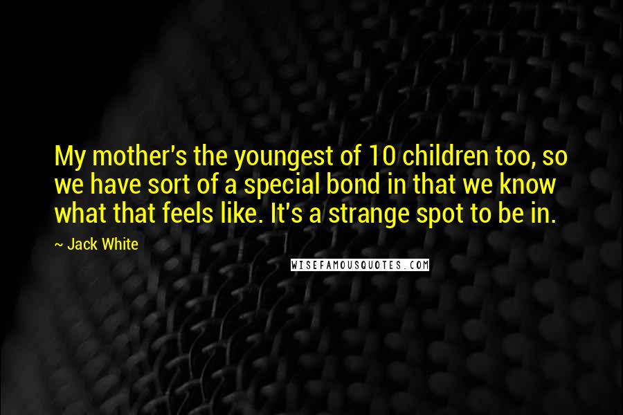 Jack White Quotes: My mother's the youngest of 10 children too, so we have sort of a special bond in that we know what that feels like. It's a strange spot to be in.