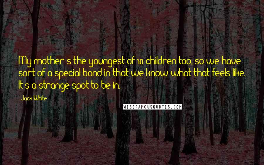 Jack White Quotes: My mother's the youngest of 10 children too, so we have sort of a special bond in that we know what that feels like. It's a strange spot to be in.