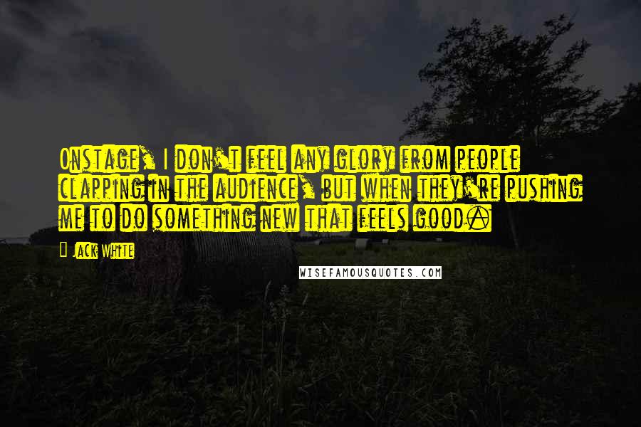 Jack White Quotes: Onstage, I don't feel any glory from people clapping in the audience, but when they're pushing me to do something new that feels good.