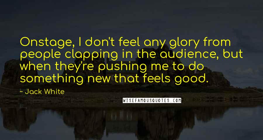 Jack White Quotes: Onstage, I don't feel any glory from people clapping in the audience, but when they're pushing me to do something new that feels good.