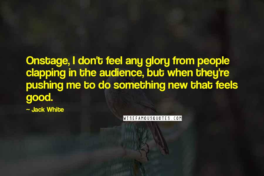 Jack White Quotes: Onstage, I don't feel any glory from people clapping in the audience, but when they're pushing me to do something new that feels good.