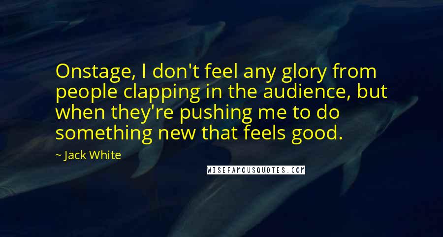 Jack White Quotes: Onstage, I don't feel any glory from people clapping in the audience, but when they're pushing me to do something new that feels good.