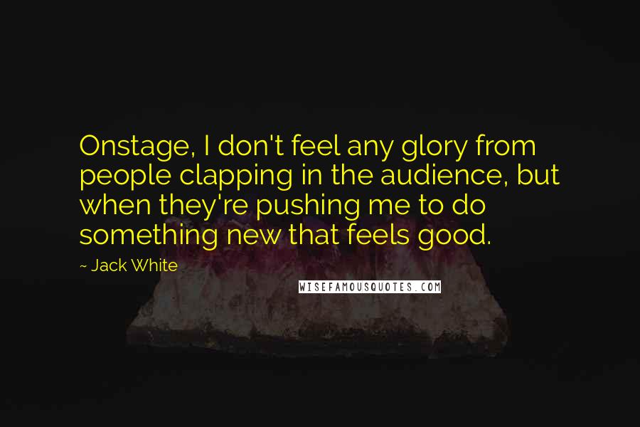 Jack White Quotes: Onstage, I don't feel any glory from people clapping in the audience, but when they're pushing me to do something new that feels good.