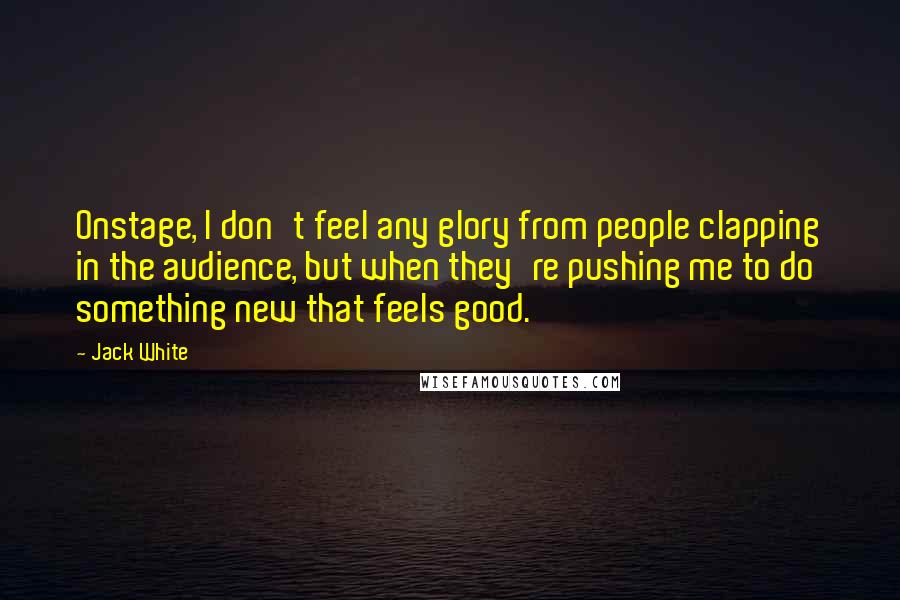 Jack White Quotes: Onstage, I don't feel any glory from people clapping in the audience, but when they're pushing me to do something new that feels good.