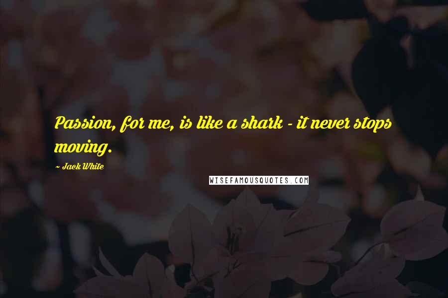 Jack White Quotes: Passion, for me, is like a shark - it never stops moving.