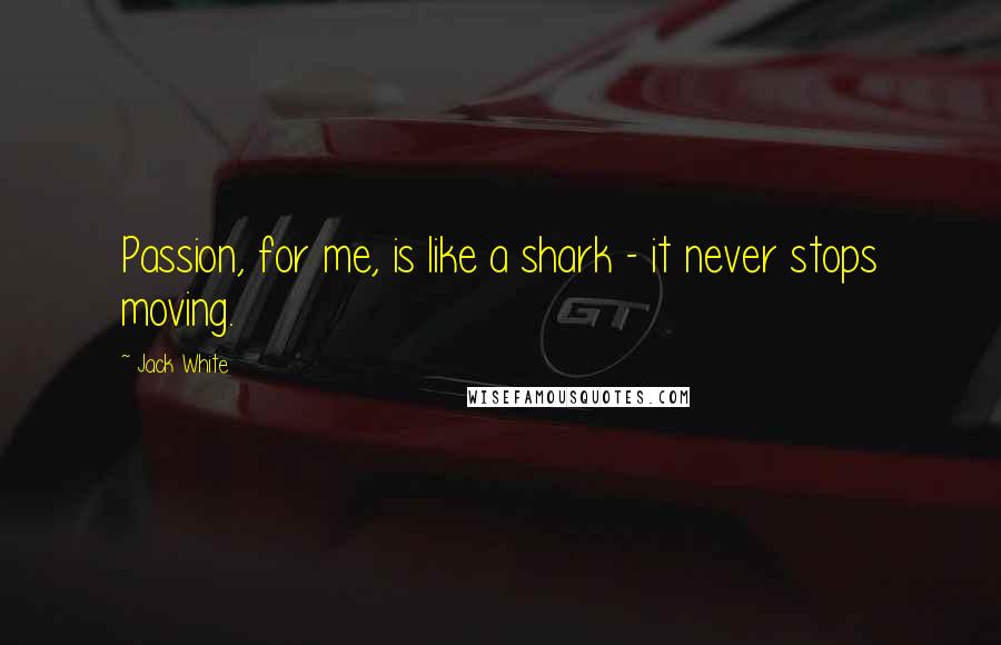 Jack White Quotes: Passion, for me, is like a shark - it never stops moving.