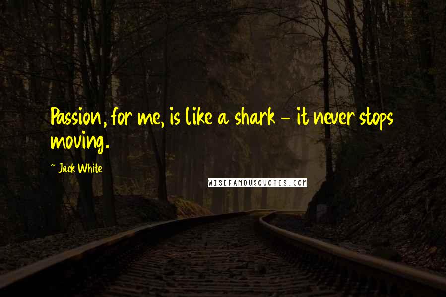 Jack White Quotes: Passion, for me, is like a shark - it never stops moving.