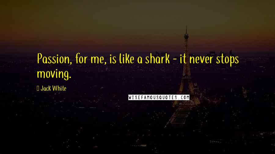 Jack White Quotes: Passion, for me, is like a shark - it never stops moving.