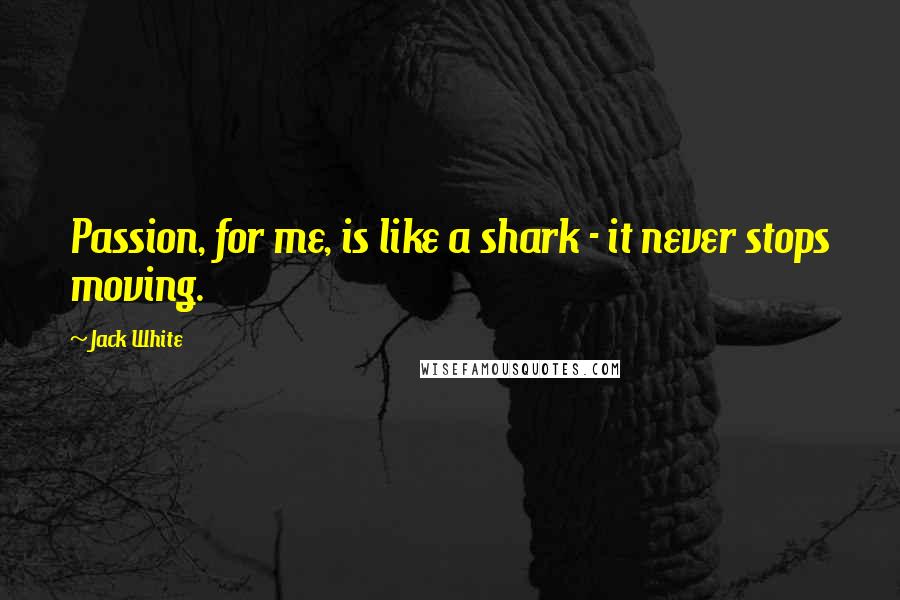 Jack White Quotes: Passion, for me, is like a shark - it never stops moving.