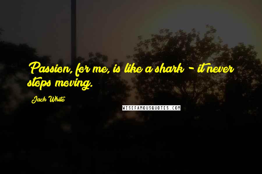 Jack White Quotes: Passion, for me, is like a shark - it never stops moving.
