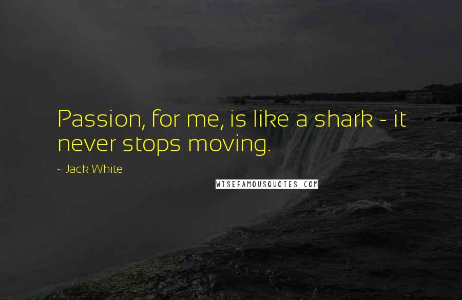 Jack White Quotes: Passion, for me, is like a shark - it never stops moving.