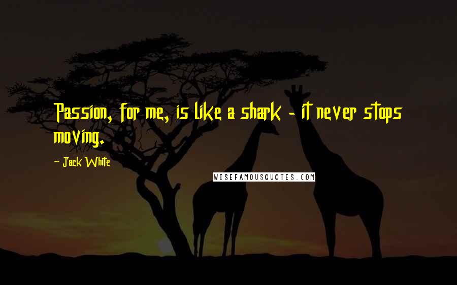 Jack White Quotes: Passion, for me, is like a shark - it never stops moving.