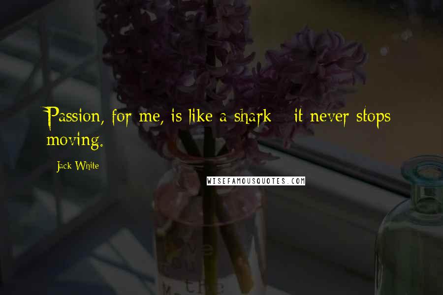 Jack White Quotes: Passion, for me, is like a shark - it never stops moving.